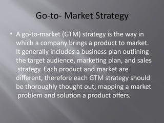 Go-to- Market Strategy
• A go-to-market (GTM) strategy is the way in
which a company brings a product to market.
It generally includes a business plan outlining
the target audience, marketing plan, and sales
strategy. Each product and market are
different, therefore each GTM strategy should
be thoroughly thought out; mapping a market
problem and solution a product offers.
 