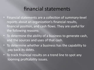financial statements
• Financial statements are a collection of summary-level
reports about an organization's financial results,
financial position, and cash flows. They are useful for
the following reasons:
• To determine the ability of a business to generate cash,
and the sources and uses of that cash.
• To determine whether a business has the capability to
pay back its debts.
• To track financial results on a trend line to spot any
looming profitability issues.
 