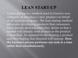 LEAN START-UP
 A lean startup is a method used to found a new
company or introduce a new product on behalf
of an existing company. The lean startup method
advocates developing products that consumers
have already demonstrated they desire so that a
market will already exist as soon as the product
is launched. As opposed to developing a product
and then hoping that demand will emerge. Here
the business person performs one task at a time
rather than simultaneously.
 