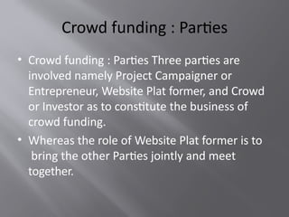 Crowd funding : Parties
• Crowd funding : Parties Three parties are
involved namely Project Campaigner or
Entrepreneur, Website Plat former, and Crowd
or Investor as to constitute the business of
crowd funding.
• Whereas the role of Website Plat former is to
bring the other Parties jointly and meet
together.
 