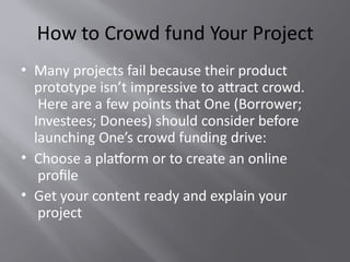 How to Crowd fund Your Project
• Many projects fail because their product
prototype isn’t impressive to attract crowd.
Here are a few points that One (Borrower;
Investees; Donees) should consider before
launching One’s crowd funding drive:
• Choose a platform or to create an online
profile
• Get your content ready and explain your
project
 