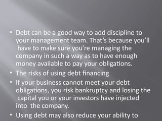 • Debt can be a good way to add discipline to
your management team. That’s because you’ll
have to make sure you’re managing the
company in such a way as to have enough
money available to pay your obligations.
• The risks of using debt financing
• If your business cannot meet your debt
obligations, you risk bankruptcy and losing the
capital you or your investors have injected
into the company.
• Using debt may also reduce your ability to
 