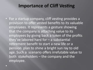 Importance of Cliff Vesting
• For a startup company, cliff vesting provides a
provision to offer vested benefits to its valuable
employees. It represents a gesture showing
that the company is attaching value to its
employees by giving back a token of the profits
they’ve labored hard for – a substantial
retirement benefit to start a new life or a
pension plan to shine a bright sun ray to old
age. Such a scenario offers irrefutable value to
both stakeholders – the company and the
employee.
•
 