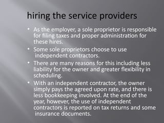 hiring the service providers
• As the employer, a sole proprietor is responsible
for filing taxes and proper administration for
these hires.
• Some sole proprietors choose to use
independent contractors.
• There are many reasons for this including less
liability for the owner and greater flexibility in
scheduling.
• With an independent contractor, the owner
simply pays the agreed upon rate, and there is
less bookkeeping involved. At the end of the
year, however, the use of independent
contractors is reported on tax returns and some
insurance documents.
 