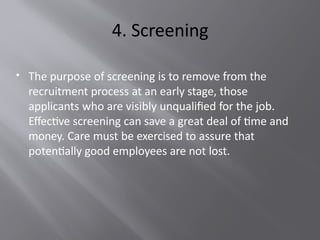 4. Screening
 The purpose of screening is to remove from the
recruitment process at an early stage, those
applicants who are visibly unqualified for the job.
Effective screening can save a great deal of time and
money. Care must be exercised to assure that
potentially good employees are not lost.
 