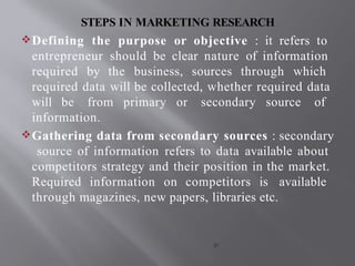 STEPS IN MARKETING RESEARCH
Defining the purpose or objective : it refers to
entrepreneur should be clear nature of information
required by the business, sources through which
required data will be collected, whether required data
will be from primary or secondary source of
information.
Gathering data from secondary sources : secondary
source of information refers to data available about
competitors strategy and their position in the market.
Required information on competitors is available
through magazines, new papers, libraries etc.
gs
 
