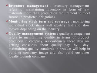 Inventory management : inventory management
refers to maintaining inventory in form of raw
materials more than production requirement to meet
future un predicted obligations.
Monitoring stock turn and coverage : monitoring
individual stock items will identify fast and slow
movers depending on the industry.
Quality management system : quality management
refers to maintaining quality in terms of product
produced in company. As customers these days are
getting conscious about quality day by day
maintaining quality standards in product will help in
building company image and also build customer
loyalty towards company.
 
