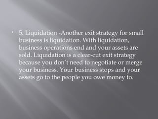  5. Liquidation -Another exit strategy for small
business is liquidation. With liquidation,
business operations end and your assets are
sold. Liquidation is a clear-cut exit strategy
because you don’t need to negotiate or merge
your business. Your business stops and your
assets go to the people you owe money to.
 