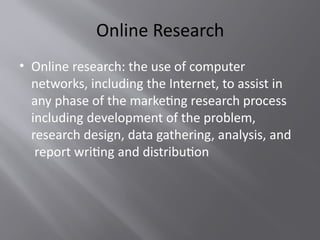 Online Research
• Online research: the use of computer
networks, including the Internet, to assist in
any phase of the marketing research process
including development of the problem,
research design, data gathering, analysis, and
report writing and distribution
 