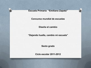 Escuela Primaria “Emiliano Zapata”


  Concurso mundial de escuelas


         Diseña el cambio


“Dejando huella, cambio mi escuela”



           Sexto grado


      Ciclo escolar 2011-2012
 