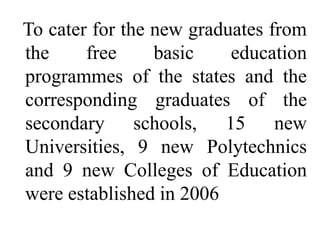 To cater for the new graduates from
the     free     basic    education
programmes of the states and the
corresponding graduates of the
secondary schools, 15 new
Universities, 9 new Polytechnics
and 9 new Colleges of Education
were established in 2006
 