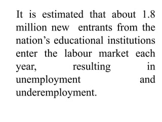 It is estimated that about 1.8
million new entrants from the
nation’s educational institutions
enter the labour market each
year,        resulting         in
unemployment                  and
underemployment.
 