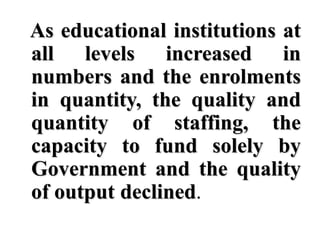 As educational institutions at
all levels increased in
numbers and the enrolments
in quantity, the quality and
quantity of staffing, the
capacity to fund solely by
Government and the quality
of output declined.
 
