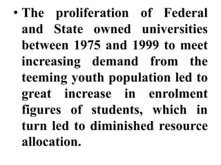 • The proliferation of Federal
  and State owned universities
  between 1975 and 1999 to meet
  increasing demand from the
  teeming youth population led to
  great increase in enrolment
  figures of students, which in
  turn led to diminished resource
  allocation.
 