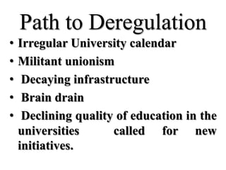 Path to Deregulation
•   Irregular University calendar
•   Militant unionism
•    Decaying infrastructure
•    Brain drain
•    Declining quality of education in the
    universities      called for new
    initiatives.
 