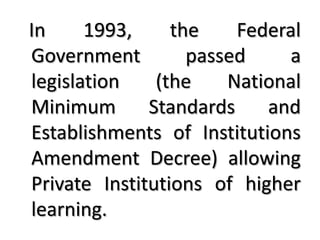 In     1993,     the    Federal
Government         passed    a
legislation    (the    National
Minimum       Standards    and
Establishments of Institutions
Amendment Decree) allowing
Private Institutions of higher
learning.
 