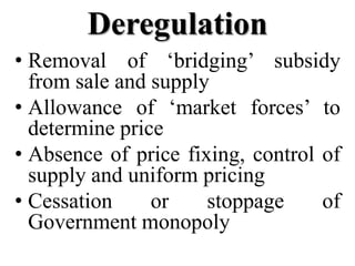 Deregulation
• Removal of ‘bridging’ subsidy
  from sale and supply
• Allowance of ‘market forces’ to
  determine price
• Absence of price fixing, control of
  supply and uniform pricing
• Cessation     or    stoppage     of
  Government monopoly
 