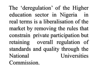 The ‘deregulation’ of the Higher
education sector in Nigeria in
real terms is a liberalisation of the
market by removing the rules that
constrain private participation but
retaining overall regulation of
standards and quality through the
National                Universities
Commission.
 