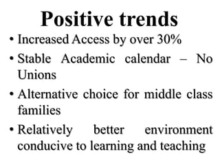 Positive trends
• Increased Access by over 30%
• Stable Academic calendar – No
  Unions
• Alternative choice for middle class
  families
• Relatively    better   environment
  conducive to learning and teaching
 