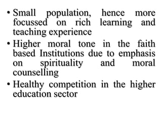 • Small population, hence more
  focussed on rich learning and
  teaching experience
• Higher moral tone in the faith
  based Institutions due to emphasis
  on     spirituality   and   moral
  counselling
• Healthy competition in the higher
  education sector
 