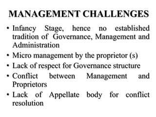 MANAGEMENT CHALLENGES
• Infancy Stage, hence no established
  tradition of Governance, Management and
  Administration
• Micro management by the proprietor (s)
• Lack of respect for Governance structure
• Conflict between Management and
  Proprietors
• Lack of Appellate body for conflict
  resolution
 