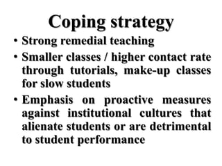 Coping strategy
• Strong remedial teaching
• Smaller classes / higher contact rate
  through tutorials, make-up classes
  for slow students
• Emphasis on proactive measures
  against institutional cultures that
  alienate students or are detrimental
  to student performance
 