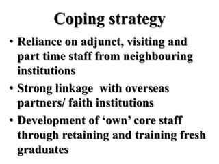 Coping strategy
• Reliance on adjunct, visiting and
  part time staff from neighbouring
  institutions
• Strong linkage with overseas
  partners/ faith institutions
• Development of ‘own’ core staff
  through retaining and training fresh
  graduates
 