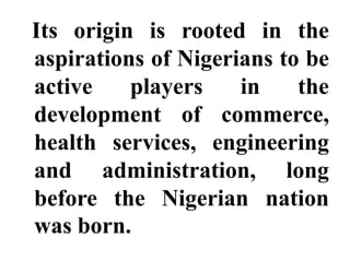 Its origin is rooted in the
aspirations of Nigerians to be
active    players    in    the
development of commerce,
health services, engineering
and administration, long
before the Nigerian nation
was born.
 