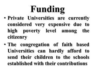 Funding
• Private Universities are currently
  considered very expensive due to
  high poverty level among the
  citizenry
• The congregation of faith based
  Universities can hardly afford to
  send their children to the schools
  established with their contributions
 