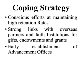 Coping Strategy
• Conscious efforts at maintaining
  high retention Rates
• Strong links with overseas
  partners and faith Institutions for
  gifts, endowments and grants
• Early       establishment        of
  Advancement Offices
 
