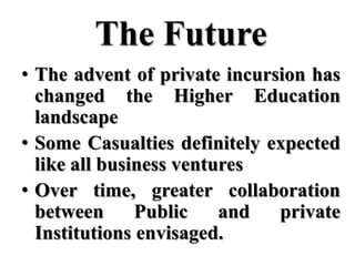 The Future
• The advent of private incursion has
  changed the Higher Education
  landscape
• Some Casualties definitely expected
  like all business ventures
• Over time, greater collaboration
  between      Public    and  private
  Institutions envisaged.
 