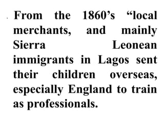 •   From the 1860’s “local
    merchants, and mainly
    Sierra            Leonean
    immigrants in Lagos sent
    their children overseas,
    especially England to train
    as professionals.
 