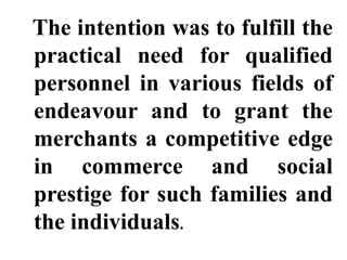 The intention was to fulfill the
practical need for qualified
personnel in various fields of
endeavour and to grant the
merchants a competitive edge
in commerce and social
prestige for such families and
the individuals.
 