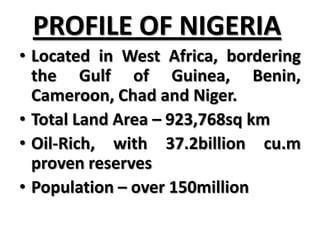 PROFILE OF NIGERIA
• Located in West Africa, bordering
  the Gulf of Guinea, Benin,
  Cameroon, Chad and Niger.
• Total Land Area – 923,768sq km
• Oil-Rich, with 37.2billion cu.m
  proven reserves
• Population – over 150million
 