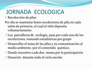 JORNADA ECOLOGICA
 Recolección de pilas
Por día se mantiene botes recolectores de pila en cada
  salón de primaria, el cual el niño deposita
  voluntariamente.
 Los patrulleros de ecología, pasa por cada uno de los
  recolectores, tomando estadísticas por grupo
 Desarrollar el tema de las pilas y su contaminación al
  medio ambiente, por el contenido químico.
 Dando incentivo cada dos meses por la participación
 Duración durante todo el ciclo escolar
 