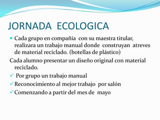 JORNADA ECOLOGICA
 Cada grupo en compañía con su maestra titular,
  realizara un trabajo manual donde construyan atreves
  de material reciclado. (botellas de plástico)
Cada alumno presentar un diseño original con material
  reciclado.
 Por grupo un trabajo manual
 Reconocimiento al mejor trabajo por salón
 Comenzando a partir del mes de mayo
 