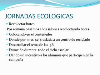 JORNADAS ECOLOGICAS
 Recolectar botes
Por semana pasamos a los salones recolectando botes
 Colocando en el contenedor
 Donde por mes se traslada a un centro de reciclado
 Desarrollar el tema de las 3R
 Duración durante todo el ciclo escolar
 Dando un incentivo a los alumnos que participen en la
  campaña
 
