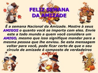 FELIZ SEMANA DA AMIZADE É a semana Nacional da Amizade. Mostre à seus  AMIGOS  o quanto você se importa com eles. Envie este a todo mundo a quem você considera um  AMIGO , mesmo que isso signifique mandar para a mesma pessoa que lhe enviou. Se esta mensagem voltar para você, pode ficar certo de que o seu círculo de amizade é composto de verdadeiros  AMIGOS 