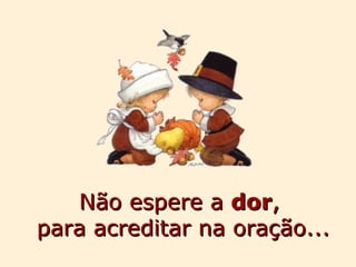Não espere a  dor ,  para acreditar na oração... 