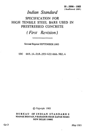 IS : 2090 - 1983
( HealTimrcd 1989)
Indian Standard
SPECIFICATION FOR
HIGH TENSILE STEEL BARS USED IN
PRESTRESSED CONCRETE
( First Revision )
Second Reprint SEPTEMBER 1993
UDC 669.14.018.295-422:666.982.4
@ Co&ri,ght 1983
BUREAU OF INDIAN STANDARD S
MANAK BHAVAN, 9 BAHADUR SHAH ZAFAR MARC
NEW DELHI 110002
Gr3 May 1983
 