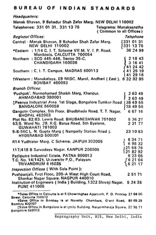 BUREAU OF INDIAN STANDARDS
Headquarters:
Manak Bhavan, 9 Bahadur Shah Zafar Marg, NEW DELHI 110002
Telephones: 331 01 31, 331 13 75 Telegrams: Manaksanstha
( Common to all Offices)
Regional Offices: Telephone
Central : Manak Bhavan, 9 Bahadur Shah Zafar Marg.
I
331 01 31
NEW DELHI 110002 331 1375
*Eastern : 1/14 C. I. T. Scheme VII M, V. I. P. Road, 36 24 99
Maniktoia, CALCUTTA 700054
Northern : SC0 445-446, Sector 35-C,
CHANDIGARH 160036
Southern : C. I. T. Campus, MADRAS 600113
I
2 18 43
3 16 41
41 24 42
41 25 19
41 29 16
TWestern : Manakalaya, E9 MIDC, Marol, Andheri ( East ), 632 92 95
BOMBAY 400093
Branch Offices:
#Pu.shpak’. Nurmohamed Shaikh Marg, Khanpur,
I
2 63 48
AHMADABAD 380001 2 63 49
$,Peenya Industrial Area 1st Stage, Bangalore Tumkur Road
BANGALORE ~60058
I
38 49 55
38 49 56
Gangotri Complex, 5th Floor, Bhadbhada Road, T. T. Nagar, 667 16
BHOPAL 462003
Plot No. 82/83, Lewis Road, BHUBANESHWAR 751002
531’5. Ward No. 29, R.G. Barua Road, 5th Byelane,
GUWAHATI 781003
5 36 27
3 31 77
5-8-56C L. N. Gupta Marg ( Nampally Station Road ),
HYDERABAD 500001
23 IO83
R14 Yudhister Marg. C Scheme, JAIPUR 302005
117/418 B Sarvodaya Nagar, KANPUR 208005
‘,! 1; ;;
{ 21 82 92
Patliputra Industrial Estate, PATNA 800013 6’23 05
T.C. No. ‘l4/1421. Urliversity P.O.. Palayam 16 21 04
TRIVANDRUM 6 15035 16 21 17
Inspection Offices ( With Sale Point ):
Pushpanjali, First Floor, 205-A West High Court Road, 2 51 71
Shankar Nagar Square, NAGPUR 440010
Institution of Engineers ( India ) Building,1 322 Shivaji Nagar, 5 24 35
PUNE 411005
*Sales Office in Calcutta is at 5 Chowringhee Approach, P. 0. Princep 27 68 00
Street. Calcutta 700072
tSales Office in Bombay is at Novelty Chambers, Grant Road, 89 66 28
Bombay 400007
$Sales Office in Bangalore is at Unity Building, Narasimharaja Square, 22 36 71
Bangalore 560002
Reprography Unit, BIS, New Delhi, India
 