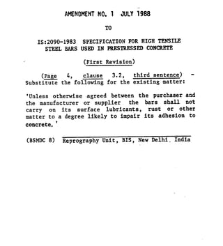 --
AMENDMENT NO. 1 JULY i988
TO
IS:2090-1983 SPECIFICATION FOR HIGH TENSILE
STEELBARS USED IN PRRSTRRSSED CONCRETE
(First Revision)
(Page 4, clause 3.2, third sentence) -
Substitute the following for the existing matter:
'Unless otherwise agreed between the purchaser and
the manufacturer or supplier the bars shall not
carry on its surface lubricants, rust or other
matter to a degree likely to impair its adhesion to
concrete.*
(BSMDC 8) Reprography Unit, BIS, New Delhi. India
 