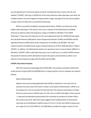 2	
	
up	and	operational	in	various	European	countries	including	Germany,	France,	the	UK,	and	
Sweden	(“LOFAR”).	Not	only	is	LOFAR	one	of	the	most	extensive	radio	telescopes	ever	built,	the	
multiple	stations	set	up	throughout	Europe	provide	a	larger	coverage	of	the	sky	and	can	gather	
a	larger	amount	of	data	than	a	conventional	telescope.		
	 With	its	successful	completion	and	operational	status,	LOFAR	is	currently	one	of	the	
largest	radio	telescopes	in	the	world,	and	it	uses	a	network	of	omnidirectional	and	dipole	
antennas	to	observe	within	low	frequency	ranges	of	10	MHz	to	250	MHz	(“The	LOFAR	
Telescope”).	These	low-cost	antennas	are	the	main	application	basis	for	LOFAR	with	two	types:	
the	Low	Band	Antenna	(LBA)	which	covers	frequencies	between	10	MHz	and	90	MHz	and	the	
High	Band	Antenna	(HBA)	which	covers	frequencies	of	110	MHz	and	250	MHz.	The	main	
stations	based	in	the	Netherlands	range	in	baseline	distances	of	50	to	1500	kilometers	(“About	
LOFAR”).	In	addition,	the	Netherlands	stations	are	spread	out	over	an	area	of	about	1000	km	in	
diameter	(“LOFAR").	With	a	telescope	that	covers	such	a	wide	area,	as	a	whole	LOFAR	contains	
thousands	of	antennas	which	ultimately	increases	the	power	and	sensitivity	to	which	it	can	
observe	its	low	frequency	ranges	with	the	LBAs	and	the	HBAs.	
LOFAR’s	Key	Science	Projects	
With	the	impressive	technology	that	LOFAR	offers,	the	projects	and	topics	(referred	to	
as	Key	Science	Projects	(KSP)	by	ASTRON)	that	it	is	being	used	for	since	its	inception	are	listed	as	
follows:	
Epoch	of	Reionization		
Noted	as	the	most	exciting	application	that	LOFAR	is	utilized	for	is	the	search	for	an	
emission	line	that	comes	from	what	is	known	as	the	Epoch	of	Reionization.	LOFAR	is	on	
the	lookout	for	a	21-cm	emission	line	that	will	aid	in	the	study	of	reionization	of	matter	
that	occurred	around	a	redshift	value	of	z=20	in	the	so-called	‘Dark	Ages’	of	the	universe	
–	a	deemed	recombination	period	where	the	neutrality	to	ionization	of	matter	within	
the	universe	occurred.	Alternative	data	suggests	that	multiple	phases	of	reionization	
may	have	occurred	between	redshift	values	of	z~6	to	z~15-20,	and	LOFAR	is	being	used	
at	a	range	of	z=11.4	(115	MHz)	to	z=6	(180	MHz)	to	probe	this	range	to	search	for	the	
 