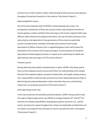 3	
	
emission	line	in	order	to	obtain	a	better	understanding	of	what	processes	were	going	on	
throughout	this	period	of	evolution	in	the	universe	(“Key	Science	Projects”).		
Deep	extragalactic	surveys	
One	of	the	most	important	tasks	of	LOFAR	is	conducting	large-sky	surveys.	The	
astrophysical	contributions	of	these	sky-surveys	include	researching	the	formation	of	
massive	galaxies,	clusters	and	black	holes,	focusing	on	inter-cluster	magnetic	fields	using	
different	radio	emissions	from	galaxies	and	clusters,	the	star	formation	processes	in	the	
early	universe,	and	exploration	of	new	parameters	of	the	universe	to	potentially	
uncover	new	phenomena.	Examples	of	the	data	that	has	been	found	include	
observations	of	diffuse	emissions	from	a	magnetized	galaxy	cluster	which	shows	the	
distribution	of	the	emission	from	hot	gas	(see	Figure	1)	and	simulations	of	combined	
observations	of	distant	galaxy	formation	in	respect	to	the	relationship	of	redshift	and	
right	ascension	data	(see	Figure	2)	(“The	Science	Drivers”).	
Transient	sources	
Among	observing	many	objects	and	phenomena	in	space,	LOFAR	is	also	being	used	to	
focus	on	how	studying	transient	sources	will	further	the	understanding	of	the	energies	
that	emit	from	explosive	objects,	accretions	of	black	holes,	and	rapidly	rotating	neutron	
stars.	Using	LOFAR	to	study	the	radio	emissions	from	these	objects/phenomena	helps	in	
determining	and	understanding	where	and/or	how	often	they	occur	and	how	they	
impact	their	surrounding	environment	(“The	Science	Drivers”).		
Ultra-high	energy	cosmic	rays	
In	the	areas	of	particle	and	astrophysical	particle	physics,	LOFAR	is	being	used	to	study	
the	origins	of	high-energy	cosmic	rays	(HECRs)	at	energies	between	1015
	and	1020.5	
eV.	
Scientists	are	already	using	LOFAR	to	study	galaxies,	gamma-ray	bursts,	etc.,	and	the	
cosmic	rays	that	emit	a	pulse	throughout	the	universe	are	detectable	provided	there	are	
air	showers	occurring	from	the	interaction	of	cosmic	rays	with	the	Earth’s	atmosphere	
(“Key	Science	Projects”).	
 