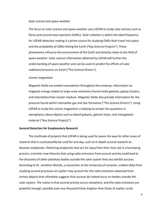 4	
	
Solar	science	and	space	weather	
The	focus	on	solar	science	and	space	weather	uses	LOFAR	to	study	solar	activity	such	as	
flares	and	coronal	mass	ejections	(CMEs).	Solar	radiation	is	within	the	ideal	frequency	
for	LOFAR	detection	making	it	a	prime	source	for	studying	CMEs	that	travel	into	space	
and	the	probability	of	CMEs	hitting	the	Earth	(“Key	Science	Projects”).	These	
phenomena	influence	the	environment	of	the	Earth	and	directly	relate	to	the	field	of	
space	weather.	Solar	science	information	obtained	by	LOFAR	will	further	the	
understanding	of	space	weather	and	can	be	used	to	predict	the	effects	of	solar	
radiation/emissions	on	Earth	(“The	Science	Drivers”).			
Cosmic	magnetism	
Magnetic	fields	are	evident	everywhere	throughout	the	universe;	information	on	
magnetic	energy	relates	to	large-scale	evolutions	found	inside	galaxies,	galaxy	clusters,	
and	interstellar/inter-cluster	medium.	Magnetic	fields	also	provide	information	for	the	
pressure	found	within	interstellar	gas	and	star	formation	(“The	Science	Drivers”).	Using	
LOFAR	to	study	this	cosmic	magnetism	is	helping	to	answer	the	questions	in	
astrophysics	about	objects	such	as	dwarf	galaxies,	galactic	halos,	and	intergalactic	
material	(“Key	Science	Projects”).	
Auroral	Detection	for	Exoplanetary	Research	
The	multitude	of	projects	that	LOFAR	is	being	used	for	paves	the	way	for	other	areas	of	
research	that	it	could	possibly	be	used	for	one	day,	such	as	in-depth	auroral	research	to	
discover	exoplanets.	Detecting	exoplanets	that	are	far	away	from	their	host	star	is	a	harrowing	
process;	scientists	now	theorize	that	using	radio	emissions	from	auroral	activity	could	lead	to	
the	discovery	of	other	planetary	bodies	outside	the	solar	system	that	also	exhibit	auroras.	
According	to	Dr.	Jonathan	Nichols,	a	researcher	at	the	University	of	Leicester,	evident	data	from	
studying	auroral	processes	on	Jupiter	may	account	for	the	radio	emissions	observed	from	
certain	objects	that	ultimately	suggests	that	auroras	do	indeed	occur	on	bodies	outside	the	
solar	system.	The	notion	is	that	auroral	activity	occurs	elsewhere,	and	the	radio	emissions	are	
powerful	enough,	possibly	even	one	thousand	times	brighter	than	those	of	Jupiter,	to	be	
 