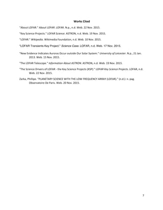 7	
	
Works	Cited	
"About	LOFAR."	About	LOFAR.	LOFAR.	N.p.,	n.d.	Web.	22	Nov.	2015.	
"Key	Science	Projects."	LOFAR	Science.	ASTRON,	n.d.	Web.	19	Nov.	2015.	
"LOFAR."	Wikipedia.	Wikimedia	Foundation,	n.d.	Web.	10	Nov.	2015.	
"LOFAR Transients Key Project." Science Case. LOFAR, n.d. Web. 17 Nov. 2015.
"New	Evidence	Indicates	Auroras	Occur	outside	Our	Solar	System."	University	of	Leicester.	N.p.,	21	Jan.	
	 2013.	Web.	15	Nov.	2015.	
"The	LOFAR	Telescope."	Information	About	ASTRON.	ASTRON,	n.d.	Web.	19	Nov.	2015.	
"The	Science	Drivers	of	LOFAR	-	the	Key	Science	Projects	(KSP)."	LOFAR	Key	Science	Projects.	LOFAR,	n.d.	
	 Web.	22	Nov.	2015.	
Zarka,	Phillipe.	"PLANETARY	SCIENCE	WITH	THE	LOW	FREQUENCY	ARRAY	(LOFAR)."	(n.d.):	n.	pag.	
	 Observatoire	De	Paris.	Web.	20	Nov.	2015.	
	
	
	
	
	
	
	
	
	
	
	
	
	
	
	
	
 