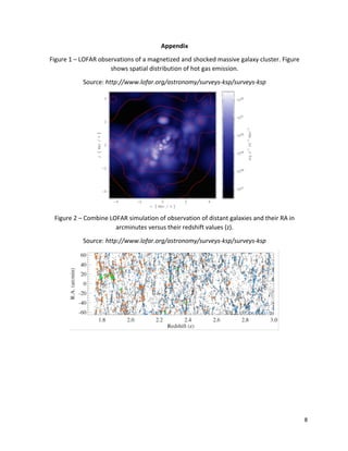 8	
	
Appendix	
Figure	1	–	LOFAR	observations	of	a	magnetized	and	shocked	massive	galaxy	cluster.	Figure	
shows	spatial	distribution	of	hot	gas	emission.		
Source:	http://www.lofar.org/astronomy/surveys-ksp/surveys-ksp	
	
Figure	2	–	Combine	LOFAR	simulation	of	observation	of	distant	galaxies	and	their	RA	in	
arcminutes	versus	their	redshift	values	(z).	
Source:	http://www.lofar.org/astronomy/surveys-ksp/surveys-ksp	
	
	
	
	
	
	
 