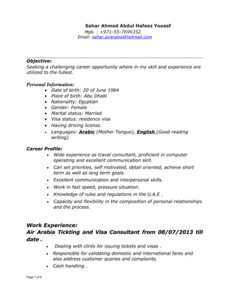 Sahar Ahmed Abdul Hafeez Yousef
Mpb. : +971-55-7696352
Email: sahar.airarabia@hotmail.com
Objective:
Seeking a challenging career opportunity where in my skill and experience are
utilized to the fullest.
Personal Information:
• Date of birth: 20 of June 1984
• Place of birth: Abu Dhabi
• Nationality: Egyptian
• Gender: Female
• Marital status: Married
• Visa status: residence visa
• Having driving license.
• Languages: Arabic (Mother Tongue), English (Good reading
writing).
Career Profile:
• Wide experience as travel consultant, proficient in computer
operating and excellent communication skill.
• Can set priorities, self motivated, detail oriented, achieve short
term as well as long term goals.
• Excellent communication and interpersonal skills.
• Work in fast speed, pressure situation.
• Knowledge of rules and regulations in the U.A.E .
• Capacity and flexibility in the composition of personal relationships
and the process.
Work Experience:
Air Arabia Tickting and Visa Consultant from 08/07/2013 till
date .
• Dealing with clints for issuing tickets and visas .
• Responsible for validating domestic and international fares and
also address customer queries and complaints.
• Cash handling .
Page 1 of 4
 