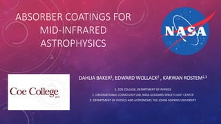 ABSORBER COATINGS FOR
MID-INFRARED
ASTROPHYSICS
DAHLIA BAKER1, EDWARD WOLLACK2 , KARWAN ROSTEM2,3
1. COE COLLEGE, DEPARTMENT OF PHYSICS
2. OBSERVATIONAL COSMOLOGY LAB, NASA GODDARD SPACE FLIGHT CENTER
3. DEPARTMENT OF PHYSICS AND ASTRONOMY, THE JOHNS HOPKINS UNIVERSITY
 