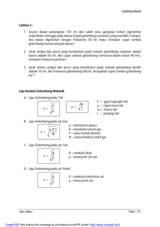 Gelombang Mekanik 
Latihan 3 : 
1. Seutas dawai panjangnya 120 cm dan salah satu ujungnya terikat digetarkan 
sedemikian sehingga pada dawai terjadi gelombang stasioner yang memiliki 4 simpul. 
Jika dawai digetarkan dengan frekwensi 50 Hz maka tentukan cepat rambat 
gelombang tranversal pada dawai ! 
2. Jarak simpul dan perut yang berdekatan pada sebuah gelombang stasioner dalam 
kawat adalah 50 cm. Jika cepat rambat gelombang tranversal dalam kawat 90 m/s, 
tentukan frekwensi getaran ! 
3. Jarak antara simpul dan perut yang berdekatan pada sebuah gelombang berdiri 
adalah 10 cm. Jika frekwensi gelombang 600 Hz, berapakah cepat rambat gelombang 
itu ? 
Laju Rambat Gelombang Mekanik 
A. Laju Gelombang pada Tali 
F = gaya tegangan tali 
ߤ = rapat masa tali 
݉ = massa tali 
݈ = panjang tali 
ܨ 
ߤ 
ݒ = ඨ 
B. Laju Gelombang pada zat Gas 
ߤ = ට 
݉ 
݈ 
ߛ = konstanta Laplace 
ܴ = konstanta umum gas 
ܶ = suhu mutlak (Kelvin) 
ܯ = masa molekul relatif gas 
ߛ ܴ ܶ 
ܯ 
ݒ = ඨ 
C. Laju Gelombang pada zat Cair 
ܤ = modulus Bulk 
ߩ = masa jenis zat cair 
ܤ 
ߩ 
ݒ = ඨ 
D. Laju Gelombang pada zat Padat 
ܧ = modulud elastisitas zat 
ߩ = massa jenis zat 
ݒ = ඨ 
ܧ 
ߩ 
Bayu Adipura Page | 10 
Create PDF files without this message by purchasing novaPDF printer (http://www.novapdf.com) 
 